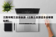 江西攻略三日游旅游(江西三日游适合去哪里玩啊) 江西攻略三日游旅游(江西三日游适合去哪里玩啊)