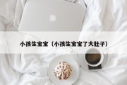 小孩生宝宝(小孩生宝宝了大肚子) 小孩生宝宝(小孩生宝宝了大肚子)